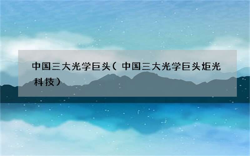 中国三大光学巨头(中国三大光学巨头炬光科技)