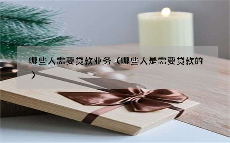 哪些人需要贷款业务（哪些人是需要贷款的）