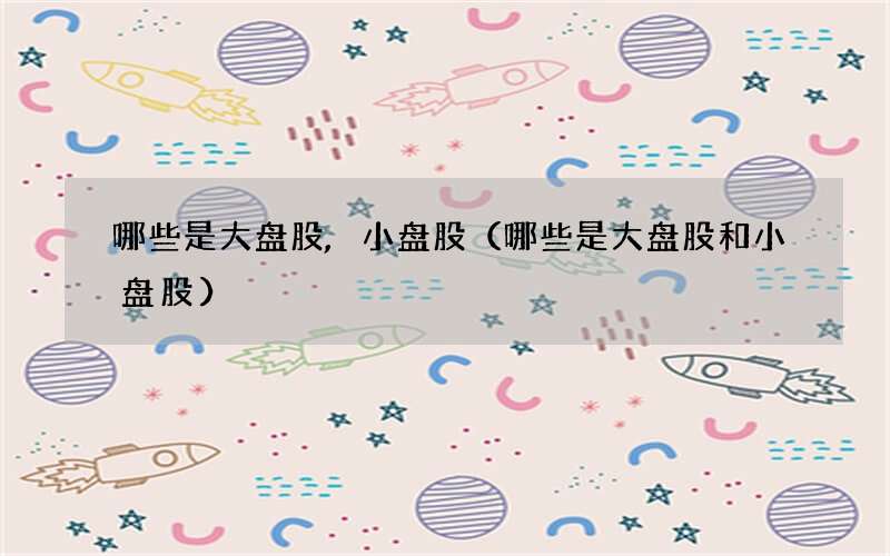 哪些是大盘股,小盘股（哪些是大盘股和小盘股）