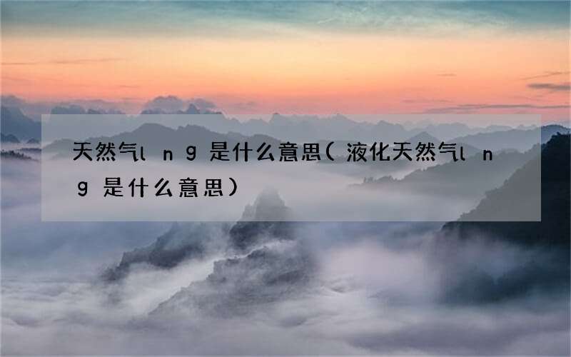 天然气lng是什么意思(液化天然气lng是什么意思)