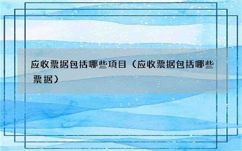 应收票据包括哪些项目（应收票据包括哪些票据）