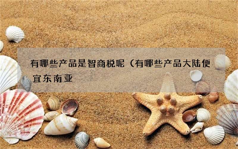 有哪些产品是智商税呢（有哪些产品大陆便宜东南亚