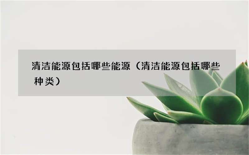 清洁能源包括哪些能源（清洁能源包括哪些种类）