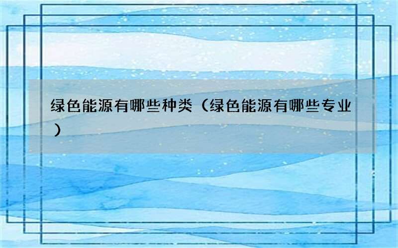 绿色能源有哪些种类（绿色能源有哪些专业）