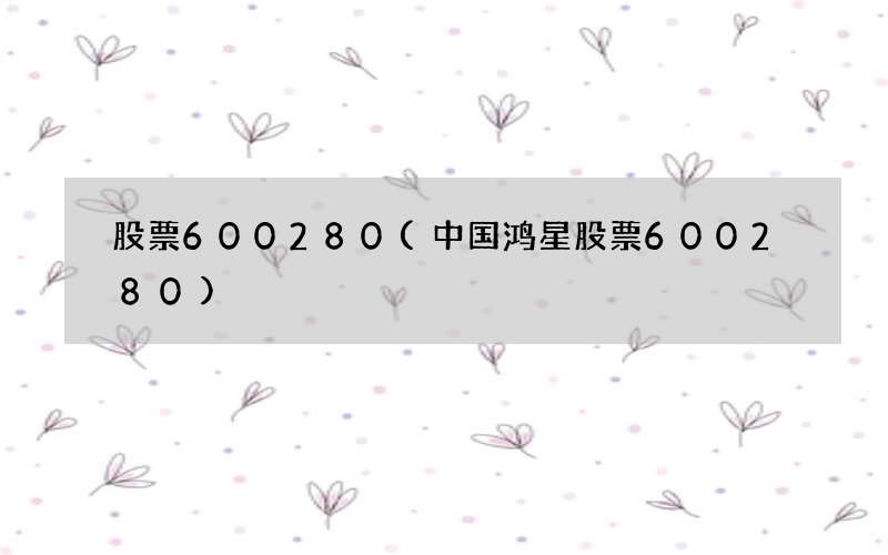 股票600280(中国鸿星股票600280)