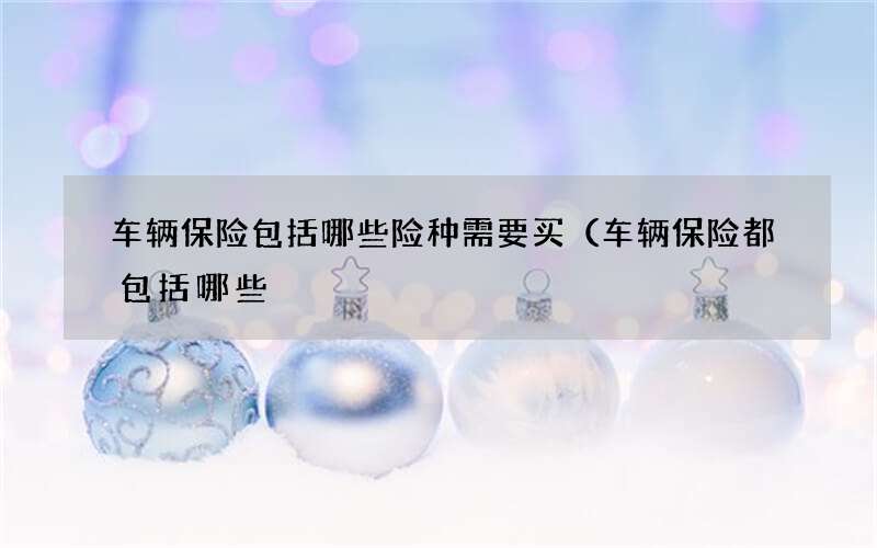 车辆保险包括哪些险种需要买（车辆保险都包括哪些