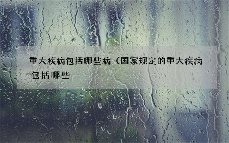 重大疾病包括哪些病（国家规定的重大疾病包括哪些