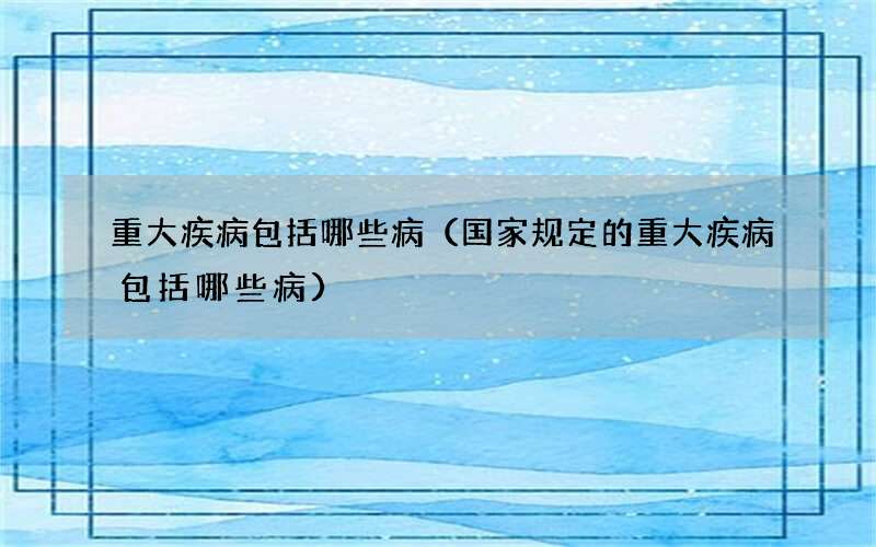 重大疾病包括哪些病（国家规定的重大疾病包括哪些病）