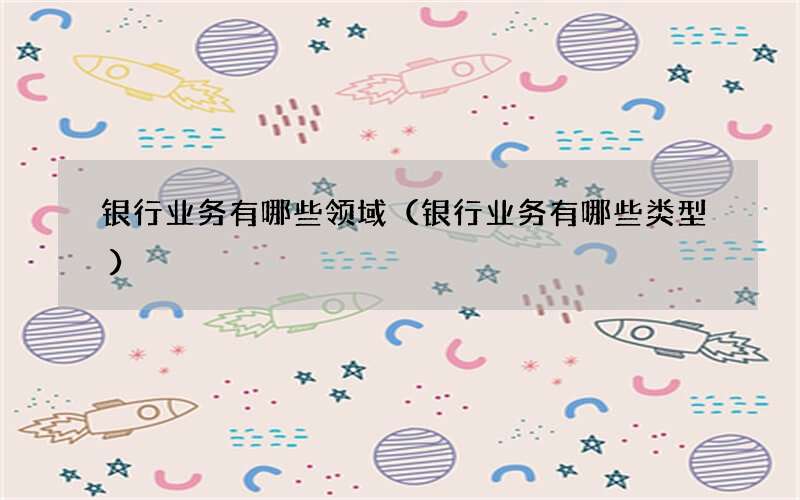 银行业务有哪些领域（银行业务有哪些类型）